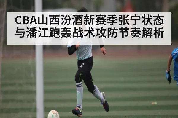 CBA山西汾酒新赛季张宁状态与潘江跑轰战术攻防节奏解析